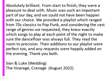 Absolutely brilliant. From start to finish, they were a pleasure to deal with. Music was such an important part of our day, and we could not have been happier with our choice. We provided a playlist which ranged from 70s classics to Pop Punk, and considering the vast range of genres we requested, they knew exactly which songs to play at each point of the night to make sure the dancefloor was always full. They read the room to precision. Their additions to our playlist were perfect too, and any requests were happily added on the evening. Thank you both. Sian and Luke (Wedding) The Vicarage, August 2022. Vicarage Wedding DJ